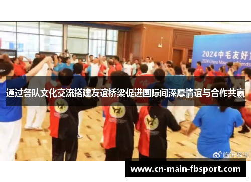通过各队文化交流搭建友谊桥梁促进国际间深厚情谊与合作共赢