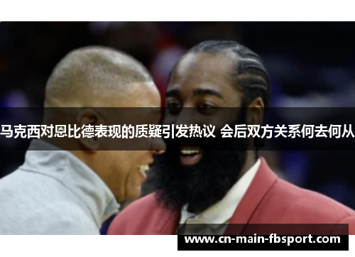 马克西对恩比德表现的质疑引发热议 会后双方关系何去何从