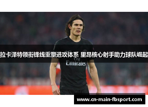 拉卡泽特领衔锋线重塑进攻体系 里昂核心射手助力球队崛起 拉卡泽特领衔锋线重塑进攻体系 里昂核心射手助力球队崛起