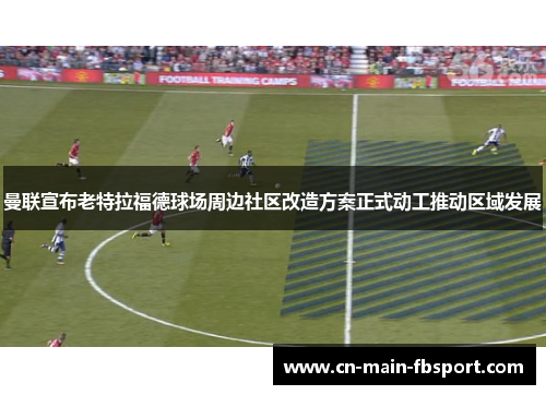 曼联宣布老特拉福德球场周边社区改造方案正式动工推动区域发展 曼联宣布老特拉福德球场周边社区改造方案正式动工推动区域发展