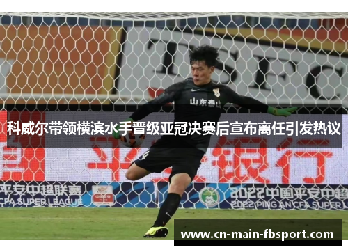 科威尔带领横滨水手晋级亚冠决赛后宣布离任引发热议